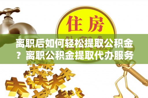 湘东离职后如何轻松提取公积金？离职公积金提取代办服务详解