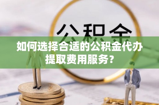 湘东如何选择合适的公积金代办提取费用服务？