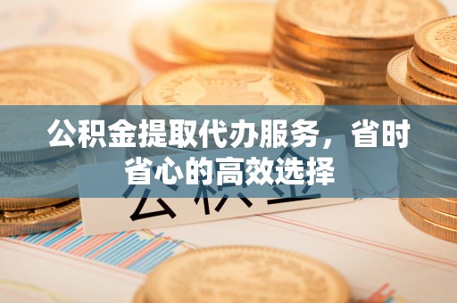 湘东公积金提取代办服务，省时省心的高效选择