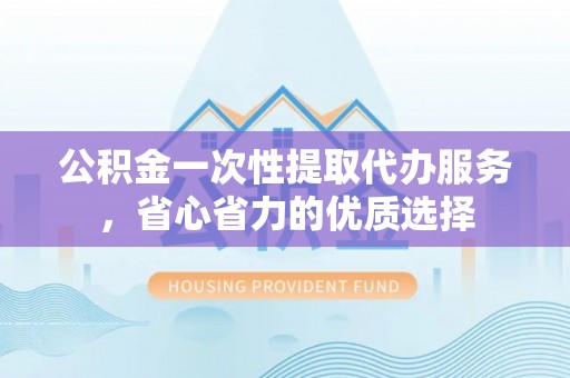 湘东公积金一次性提取代办服务，省心省力的优质选择