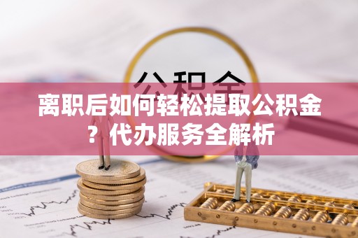 湘东离职后如何轻松提取公积金？代办服务全解析