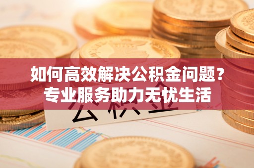 湘东如何高效解决公积金问题？专业服务助力无忧生活