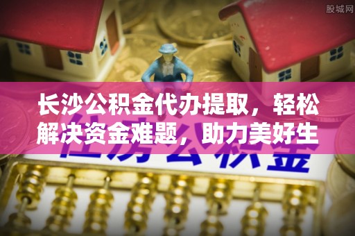 湘东长沙公积金代办提取，轻松解决资金难题，助力美好生活