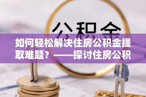 湘东如何轻松解决住房公积金提取难题？——探讨住房公积金提取代办服务