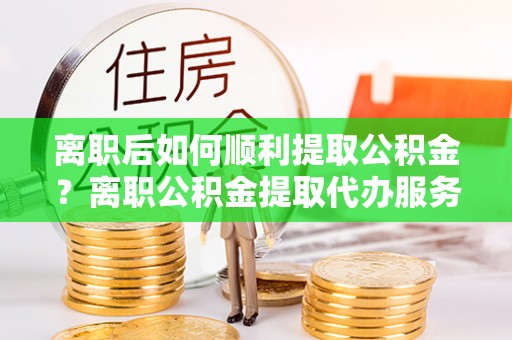湘东离职后如何顺利提取公积金？离职公积金提取代办服务帮你搞定！