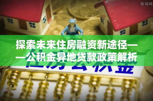 湘东探索未来住房融资新途径——公积金异地贷款政策解析与实践