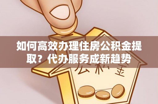 湘东如何高效办理住房公积金提取？代办服务成新趋势