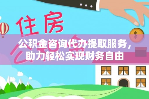 湘东公积金咨询代办提取服务，助力轻松实现财务自由
