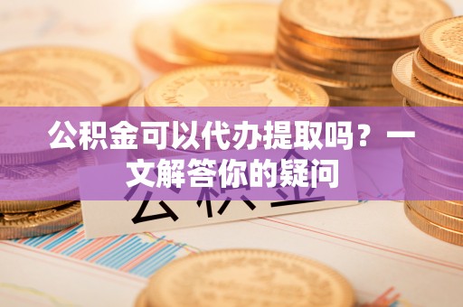 湘东公积金可以代办提取吗？一文解答你的疑问