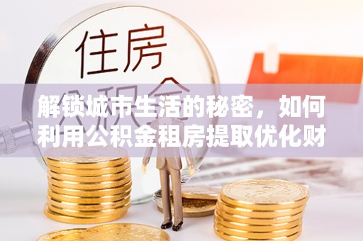 湘东解锁城市生活的秘密，如何利用公积金租房提取优化财务规划