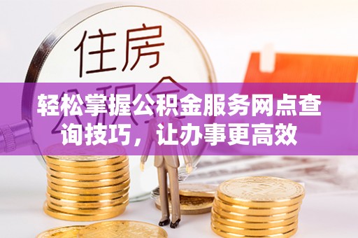 湘东轻松掌握公积金服务网点查询技巧，让办事更高效