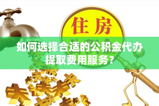 湘东如何选择合适的公积金代办提取费用服务？
