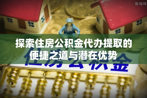 湘东探索住房公积金代办提取的便捷之道与潜在优势