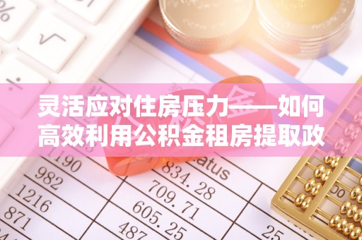 湘东灵活应对住房压力——如何高效利用公积金租房提取政策