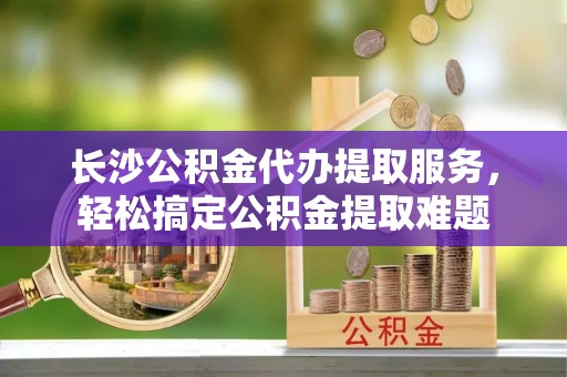 湘东长沙公积金代办提取服务，轻松搞定公积金提取难题