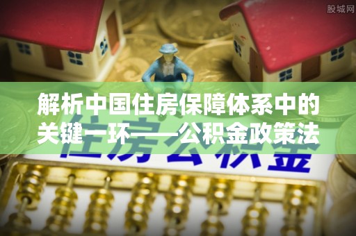 湘东解析中国住房保障体系中的关键一环——公积金政策法规的演变与影响