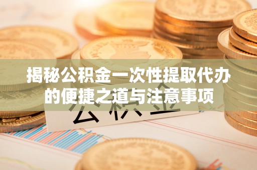 湘东揭秘公积金一次性提取代办的便捷之道与注意事项