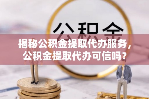 湘东揭秘公积金提取代办服务，公积金提取代办可信吗？