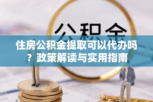 湘东住房公积金提取可以代办吗？政策解读与实用指南