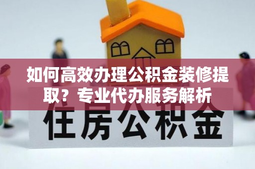 湘东如何高效办理公积金装修提取？专业代办服务解析