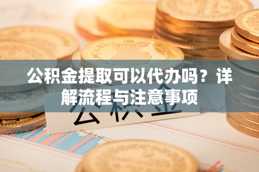 湘东公积金提取可以代办吗？详解流程与注意事项