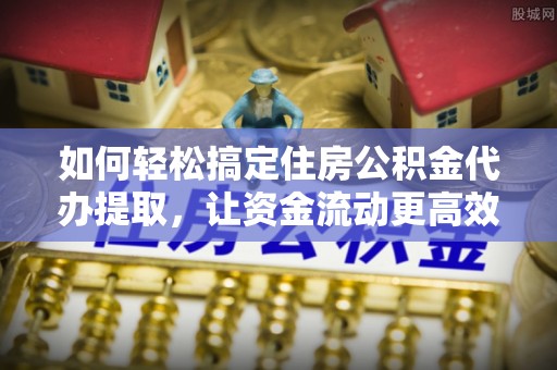 湘东如何轻松搞定住房公积金代办提取，让资金流动更高效