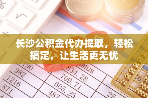 湘东长沙公积金代办提取，轻松搞定，让生活更无忧