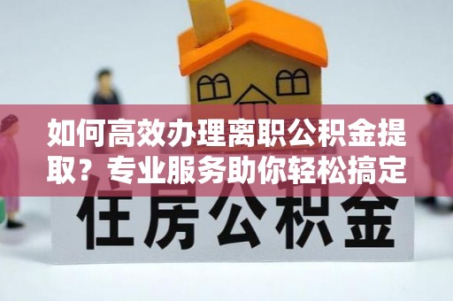 湘东如何高效办理离职公积金提取？专业服务助你轻松搞定