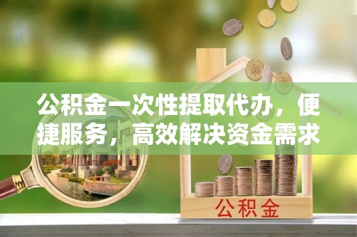 湘东公积金一次性提取代办，便捷服务，高效解决资金需求