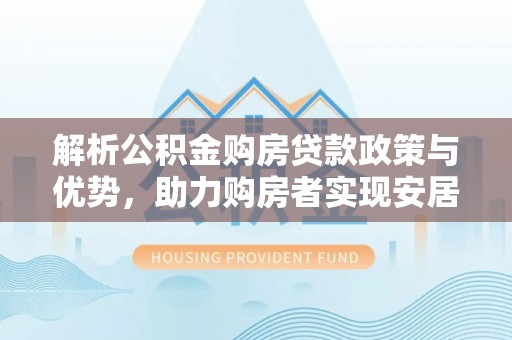 湘东解析公积金购房贷款政策与优势，助力购房者实现安居梦想