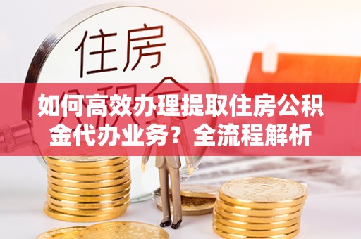 湘东如何高效办理提取住房公积金代办业务？全流程解析