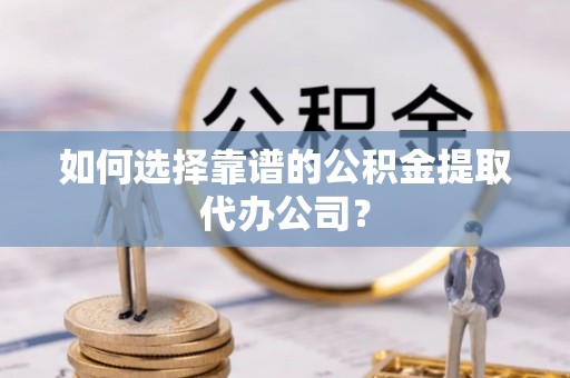 湘东如何选择靠谱的公积金提取代办公司？