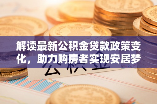 湘东解读最新公积金贷款政策变化，助力购房者实现安居梦想