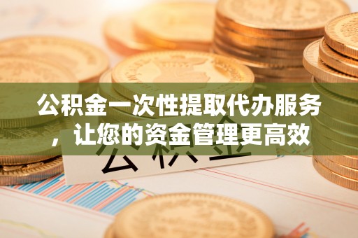 湘东公积金一次性提取代办服务，让您的资金管理更高效