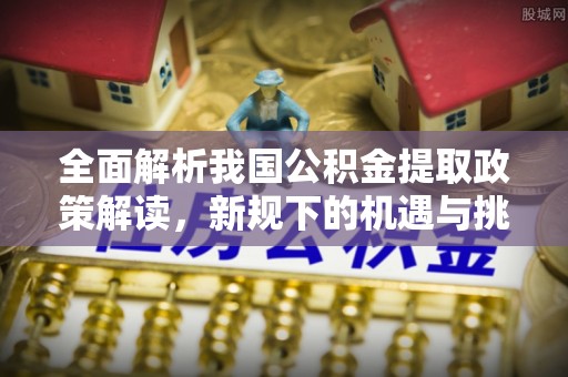 湘东全面解析我国公积金提取政策解读，新规下的机遇与挑战