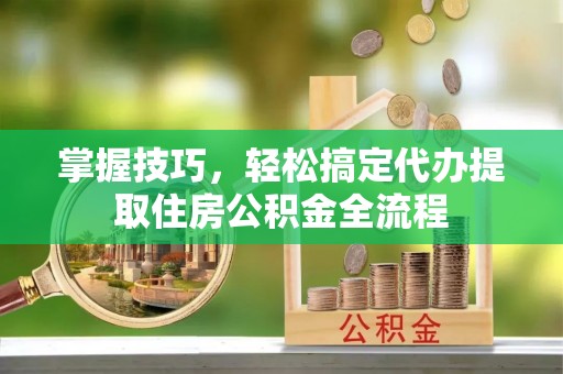 湘东掌握技巧，轻松搞定代办提取住房公积金全流程