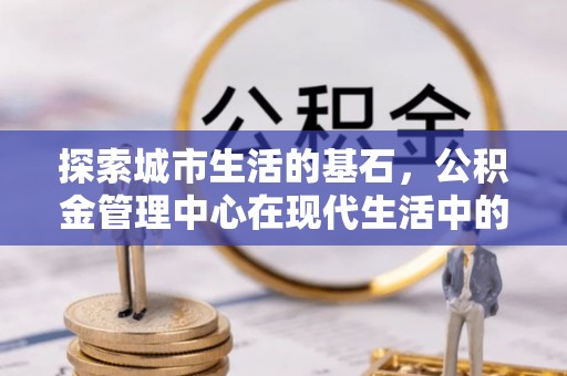湘东探索城市生活的基石，公积金管理中心在现代生活中的重要角色