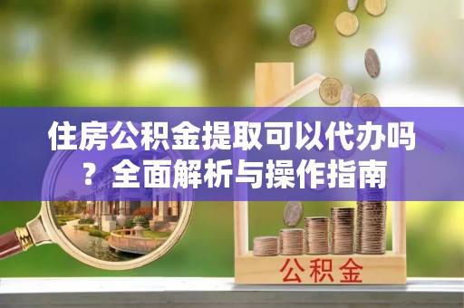 湘东住房公积金提取可以代办吗？全面解析与操作指南