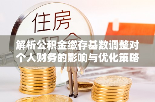 湘东解析公积金缴存基数调整对个人财务的影响与优化策略