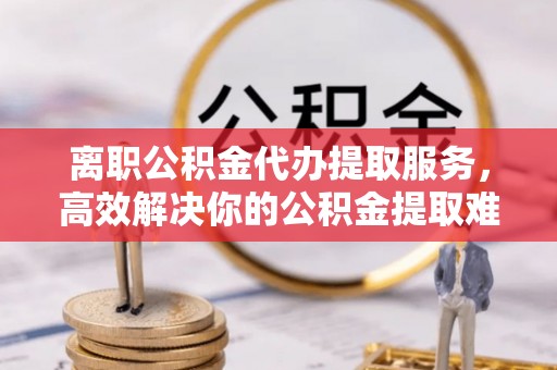 湘东离职公积金代办提取服务，高效解决你的公积金提取难题