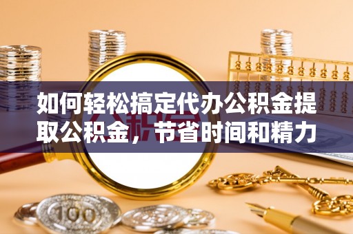 湘东如何轻松搞定代办公积金提取公积金，节省时间和精力的秘密武器