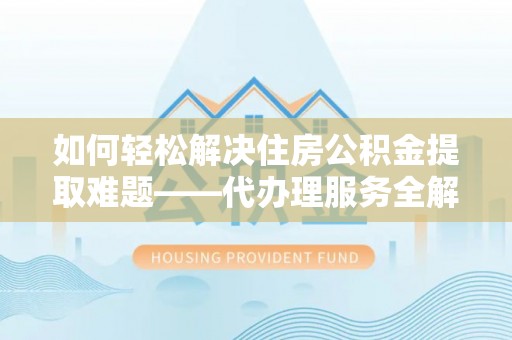 湘东如何轻松解决住房公积金提取难题——代办理服务全解析