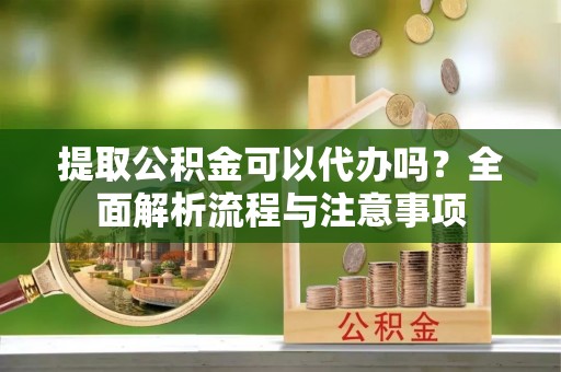 湘东提取公积金可以代办吗？全面解析流程与注意事项