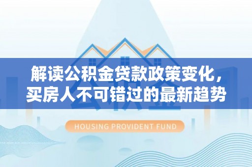 湘东解读公积金贷款政策变化，买房人不可错过的最新趋势