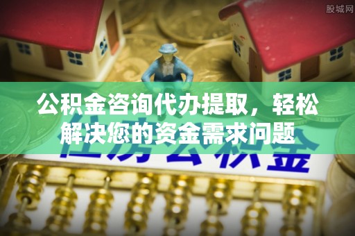湘东公积金咨询代办提取，轻松解决您的资金需求问题