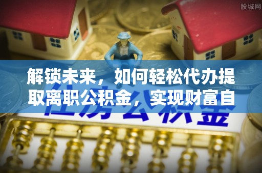 湘东解锁未来，如何轻松代办提取离职公积金，实现财富自由的第一步