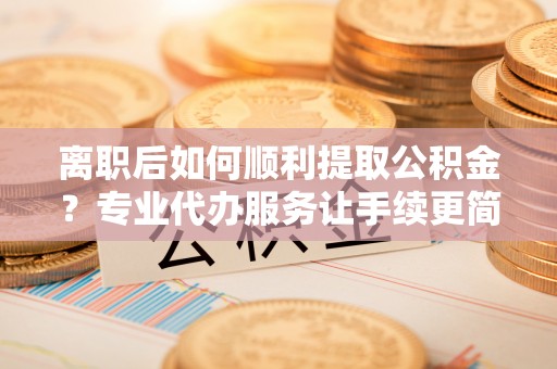 湘东离职后如何顺利提取公积金？专业代办服务让手续更简单