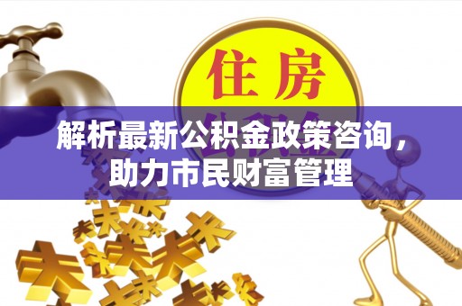湘东解析最新公积金政策咨询，助力市民财富管理