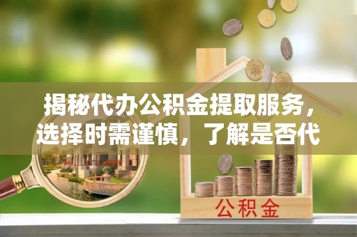 湘东揭秘代办公积金提取服务，选择时需谨慎，了解是否代办公积金提取可靠吗？