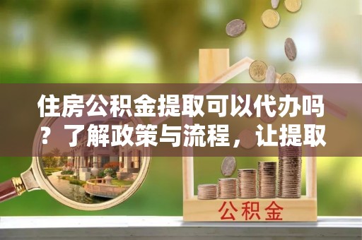 湘东住房公积金提取可以代办吗？了解政策与流程，让提取更便捷